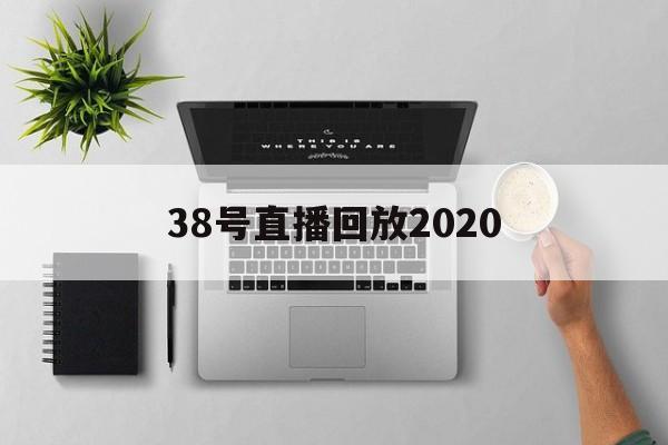 38号直播回放2020_(38号直播找的嘉宾都是谁)