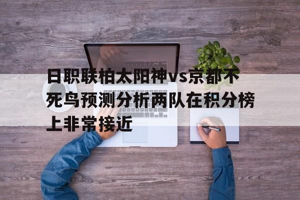 日职联柏太阳神vs京都不死鸟预测分析两队在积分榜上非常接近的简单介绍 第1张 日职联柏太阳神vs京都不死鸟预测分析两队在积分榜上非常接近的简单介绍 第1张