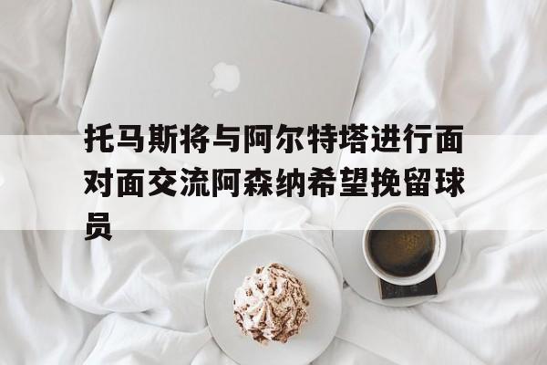 包含托马斯将与阿尔特塔进行面对面交流阿森纳希望挽留球员的词条 第1张 包含托马斯将与阿尔特塔进行面对面交流阿森纳希望挽留球员的词条 第1张