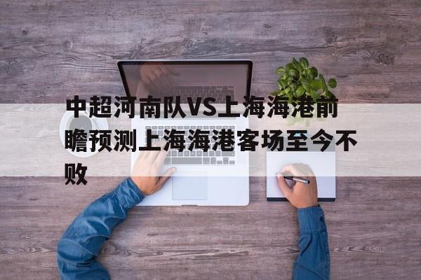 中超河南队VS上海海港前瞻预测上海海港客场至今不败的简单介绍 第1张 中超河南队VS上海海港前瞻预测上海海港客场至今不败的简单介绍 第1张