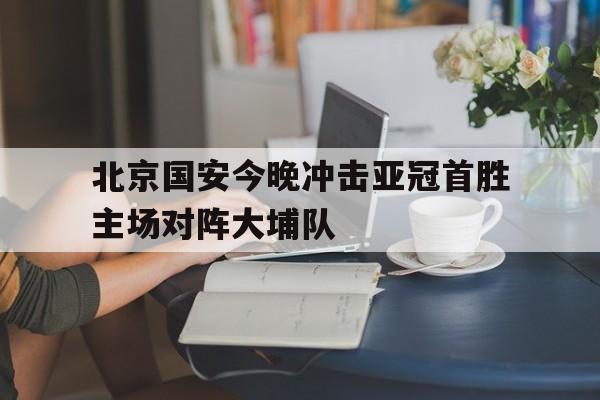 北京国安今晚冲击亚冠首胜主场对阵大埔队的简单介绍  第1张