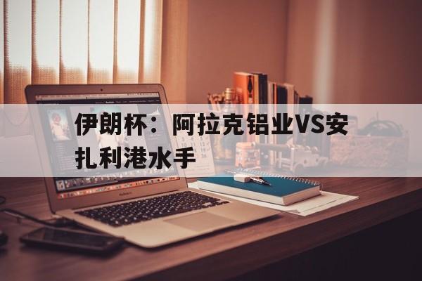 伊朗杯：阿拉克铝业VS安扎利港水手的简单介绍  第1张