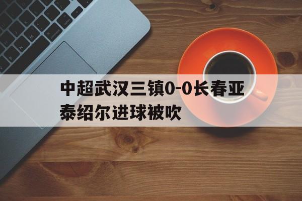 中超武汉三镇0-0长春亚泰绍尔进球被吹的简单介绍  第1张