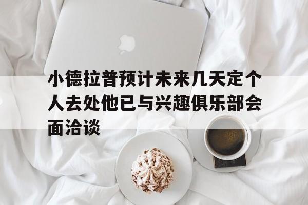 小德拉普预计未来几天定个人去处他已与兴趣俱乐部会面洽谈的简单介绍 第1张 小德拉普预计未来几天定个人去处他已与兴趣俱乐部会面洽谈的简单介绍 第1张
