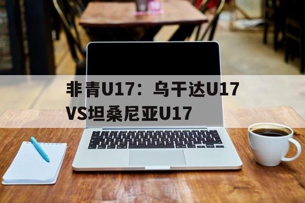非青U17：乌干达U17VS坦桑尼亚U17的简单介绍  第1张