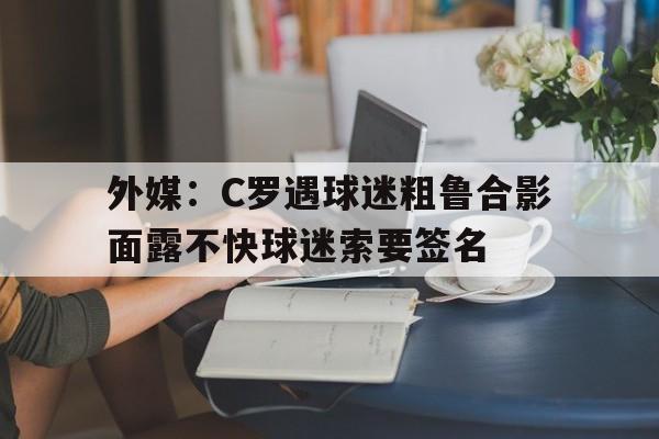 外媒：C罗遇球迷粗鲁合影面露不快球迷索要签名的简单介绍