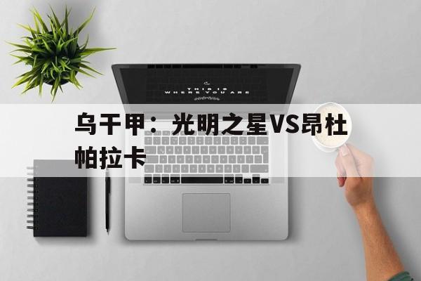 包含乌干甲:光明之星VS昂杜帕拉卡的词条 第1张 包含乌干甲:光明之星VS昂杜帕拉卡的词条 第1张