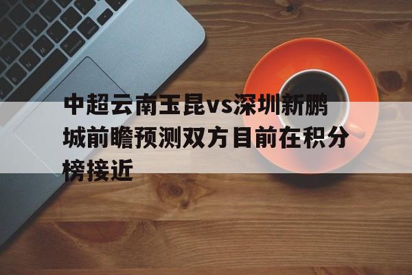 中超云南玉昆vs深圳新鹏城前瞻预测双方目前在积分榜接近的简单介绍 第1张 中超云南玉昆vs深圳新鹏城前瞻预测双方目前在积分榜接近的简单介绍 第1张