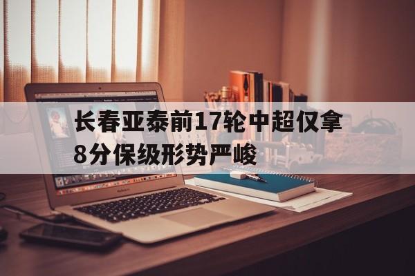 关于长春亚泰前17轮中超仅拿8分保级形势严峻的信息  第1张