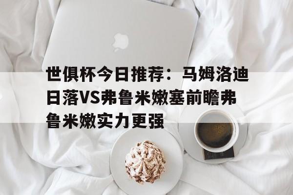 包含世俱杯今日推荐:马姆洛迪日落VS弗鲁米嫩塞前瞻弗鲁米嫩实力更强的词条 第1张 包含世俱杯今日推荐:马姆洛迪日落VS弗鲁米嫩塞前瞻弗鲁米嫩实力更强的词条 第1张