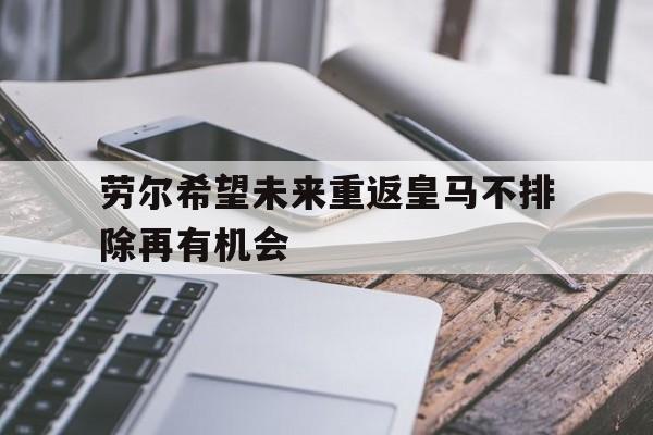 关于劳尔希望未来重返皇马不排除再有机会的信息