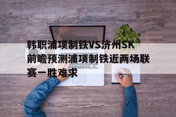 包含韩职浦项制铁VS济州SK前瞻预测浦项制铁近两场联赛一胜难求的词条  第1张