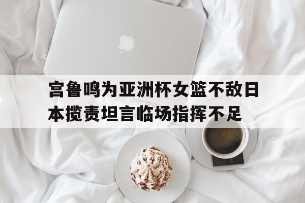 宫鲁鸣为亚洲杯女篮不敌日本揽责坦言临场指挥不足的简单介绍  第1张